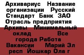 Архивариус › Название организации ­ Русский Стандарт, Банк, ЗАО › Отрасль предприятия ­ Архивы › Минимальный оклад ­ 13 000 - Все города Работа » Вакансии   . Марий Эл респ.,Йошкар-Ола г.